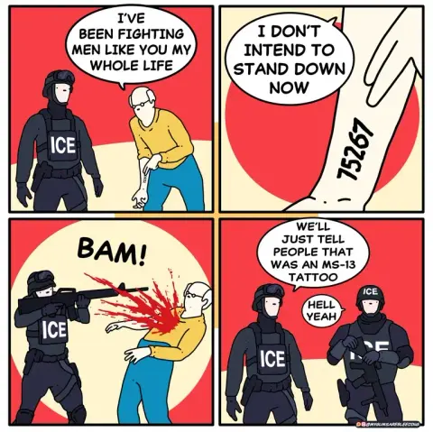 Comic banned and earned a tempt account ban according to author: https://old.reddit.com/r/comics/comments/1lzho8s/banned_from_instagram/

Four panel comic.

Panel one: 'ICE' agent and old man

Old man: I've been fighting men like you my whole life.

Panel two: Old man points to wrist with number tattoo

Old man: I don't intend to stand down now.

Panel three: 'ICE' agent executes old man with rifle.

Panel four: Two 'ICE' agents

Agent one: We'll just tell people that was an MS-13 tattoo

Agent two: Hell Yeah