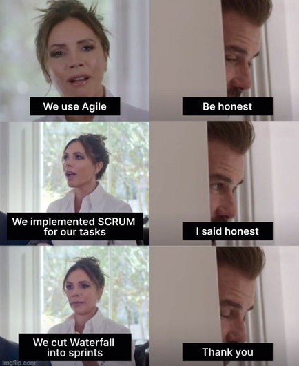 Two column, three row meme. Left column has Victoria Beckham sitting on a couch, documentary framing. Right column has David Beckham leaking through a doorway

“We use Agile”
“Be honest”
“We implemented SCRUM for our tasks”
“I said honest”
“We cut waterfall into sprints”
“Thank you”