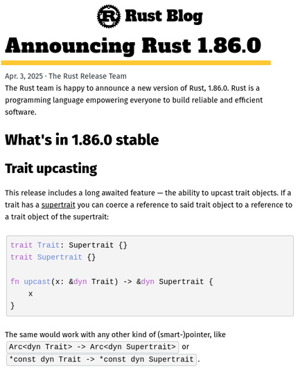 article overview screenshot - follow link for full text

Rust Blog
Announcing Rust 1.86.0
Apr. 3, 2025 · The Rust Release Team

The Rust team is happy to announce a new version of Rust, 1.86.0. Rust is a programming language empowering everyone to build reliable and efficient software.
What's in 1.86.0 stable
Trait upcasting

This release includes a long awaited feature — the ability to upcast trait objects. If a trait has a supertrait you can coerce a reference to said trait object to a reference to a trait object of the supertrait:

trait Trait: Supertrait {}
trait Supertrait {}

fn upcast(x: &dyn Trait) -> &dyn Supertrait {
    x
}

The same would work with any other kind of (smart-)pointer, like Arc<dyn Trait> -> Arc<dyn Supertrait> or *const dyn Trait -> *const dyn Supertrait.

[...]